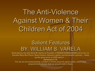 The Anti-Violence
 Against Women & Their
  Children Act of 2004
             Salient Features
         BY: WILLIAM S. VARELA
Dedicated to my wife Anne M. Varela as Founder of BIGKIS KABABAIHAN and to her co-
founder Mary Ann Pacio, Rose Evasco, Gemma Lapitan and Annabelle Layanan… Keep
                         up the good work as GOD said in …
                                   Ephesians 2:10
   For we are his workmanship, created in Christ Jesus for good works, which God
                  prepared beforehand, that we should walk in them.
 