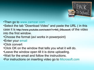 Then go to  www.zamzar.com   Select the tab “Download Video” and paste the URL ( in this case it is  http://www.youtube.com/watch?v=lk5_OSsawz4 )  of the video into the first window. Choose the format (avi works in powerpoint) Enter your  email Click convert Click OK on the window that tells you what it will do. Leave the window open till it is done uploading. Wait for the email and follow the instructions. For instructions on inserting video go to  Microsoft.com 