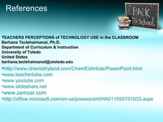 References TEACHERS PERCEPTIONS of TECHNOLOGY USE in the CLASSROOM Berhane Teclehaimanot, Ph.D. Department of Curriculum & Instruction University of Toledo United States [email_address] http://www.chemistryland.com/ChemEdArticle/PowerPoint.html www.teachertube.com www.youtube.com www.slideshare.net   www.zamzar.com   http://office.microsoft.com/en-us/powerpoint/HA011555701033.aspx 