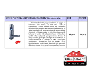 300,00  TL 227,24  TL Günümüz kontrollü geçiş sistemlerinin en yaygın ve kullanışlısı olan parmak izi artık ofis  vede ev kapılarımızda. Anahtar unutma derdine son, anahtarınız parmağınızın ucunda.150 adet parmak izi kapasitesiyle en yoğun ortamlarda bile işinize azami olarak yardımcı olacak sistemimiz pil ile çalışmakta ve pilin bitmesi durumunda herhangi bir yerden elde edeceğiniz kalem pil ile cihaza gerekli voltajı sağlayarak içeri girebilirsiniz .Normal de enerji harcamaz, parmağınızı bastığınızda enerci harcar, bu özellik sayesinde 4 ad kalem pil ile 1000 e yakın geçiş yapabilirsiniz , buda yaklaşık 1 yıl süre demektir.Eloksal kaplı sağlam dış gövdesi ciddi darbelerde bile elektronik ekipmanların zarar görmeyeceği yoğunlukta hazırlanmıştır. MÜŞTERİ BAYİ KEYLOCK PARMAK İZLİ VE ŞİFRELİ KAPI AÇMA KİLİDİ  (PC den bağımsız çalışır) 