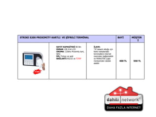550  TL 400  TL İLAVE: *IP tabanlı olduğu için farklı noktalardaki terminallere internet üzerinden bağlanılabilir ve PERKOTEK Çağrı merkezinden destek alabilir KAYIT KAPASİTESİ  80 Bin EKRAN :128 X 64 LCD  OKUMA:  125khz Proximity kart, Şifre DİL :Türkçe ve sesli BAĞLANTI :RS232 ve  TCPIP MÜŞTERİ BAYİ STRIKE S200 PROXIMITY KARTLI  VE ŞİFRELİ TERMİNAL 