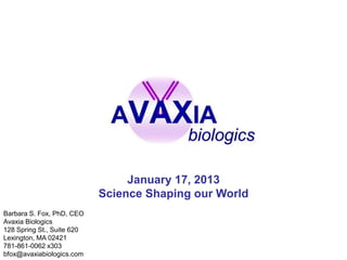 January 17, 2013
                            Science Shaping our World
Barbara S. Fox, PhD, CEO
Avaxia Biologics
128 Spring St., Suite 620
Lexington, MA 02421
781-861-0062 x303
bfox@avaxiabiologics.com
 