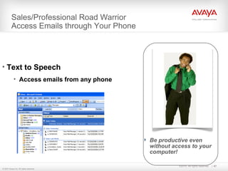 ©2010. All rights reserved. 67
© 2007 Avaya Inc. All rights reserved.
Sales/Professional Road Warrior
Access Emails through Your Phone
 Be productive even
without access to your
computer!
• Text to Speech
• Access emails from any phone
 