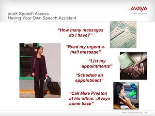 ©2010. All rights reserved. 68
“Schedule an
appointment”
“Read my urgent e-
mail message”
oneX Speech Access
Having Your Own Speech Assistant
“How many messages
do I have?”
“List my
appointments”
“Call Mike Preston
at his office…Avaya
come back”
c
c
 