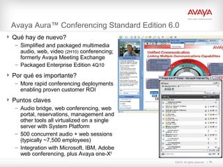 ©2010. All rights reserved.
Avaya Aura™ Conferencing Standard Edition 6.0
70
 Qué hay de nuevo?
– Simplified and packaged multimedia
audio, web, video (2H10) conferencing;
formerly Avaya Meeting Exchange
– Packaged Enterprise Edition 4Q10
 Por qué es importante?
– More rapid conferencing deployments
enabling proven customer ROI
 Puntos claves
– Audio bridge, web conferencing, web
portal, reservations, management and
other tools all virtualized on a single
server with System Platform
– 500 concurrent audio + web sessions
(typically ~7,500 employees)
– Integration with Microsoft, IBM, Adobe
web conferencing, plus Avaya one-X®
 