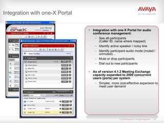 Integration with one-X Portal Integration with one-X Portal for audio conference management: See all participants (Caller ID, name where mapped) Identify active speaker / noisy line Identify participant audio mode (muted / unmuted)… Mute or drop participants Dial out to new participants As of version 4.1.2 Meeting Exchange capacity expanded to 2000 concurrent users (ports) per system Simpler, more cost-effective expansion to meet user demand 