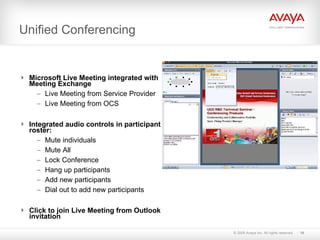 Unified Conferencing Microsoft Live Meeting integrated with Meeting Exchange Live Meeting from Service Provider Live Meeting from OCS Integrated audio controls in participant roster: Mute individuals Mute All Lock Conference Hang up participants Add new participants Dial out to add new participants Click to join Live Meeting from Outlook invitation 