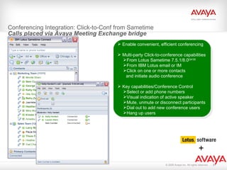 Conferencing Integration: Click-to-Conf from Sametime  Calls placed via Avaya Meeting Exchange bridge Enable convenient, efficient conferencing Multi-party Click-to-conference capabilities From Lotus Sametime 7.5.1/8.0 Q4’08 From IBM Lotus email or IM Click on one or more contacts  and initiate audio conference Key capabilities/Conference Control Select or add phone numbers Visual indication of active speaker Mute, unmute or disconnect participants  Dial out to add new conference users Hang up users + 