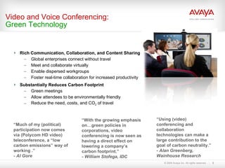 Rich Communication, Collaboration, and Content Sharing  Global enterprises connect without travel Meet and collaborate virtually Enable dispersed workgroups Foster real-time collaboration for increased productivity Substantially Reduces Carbon Footprint Green meetings Allow attendees to be environmentally friendly Reduce the need, costs, and CO 2  of travel Video and Voice Conferencing: Green Technology “ With the growing emphasis on…green policies in corporations, video conferencing is now seen as having a direct effect on lowering a company’s carbon footprint.” - William Stofega, IDC “ Using (video) conferencing and collaboration technologies can make a large contribution to the goal of carbon neutrality.” - Alan Greenberg, Wainhouse Research “ Much of my (political) participation now comes via (Polycom HD video) teleconference, a “low carbon emissions” way of working .” - Al Gore 