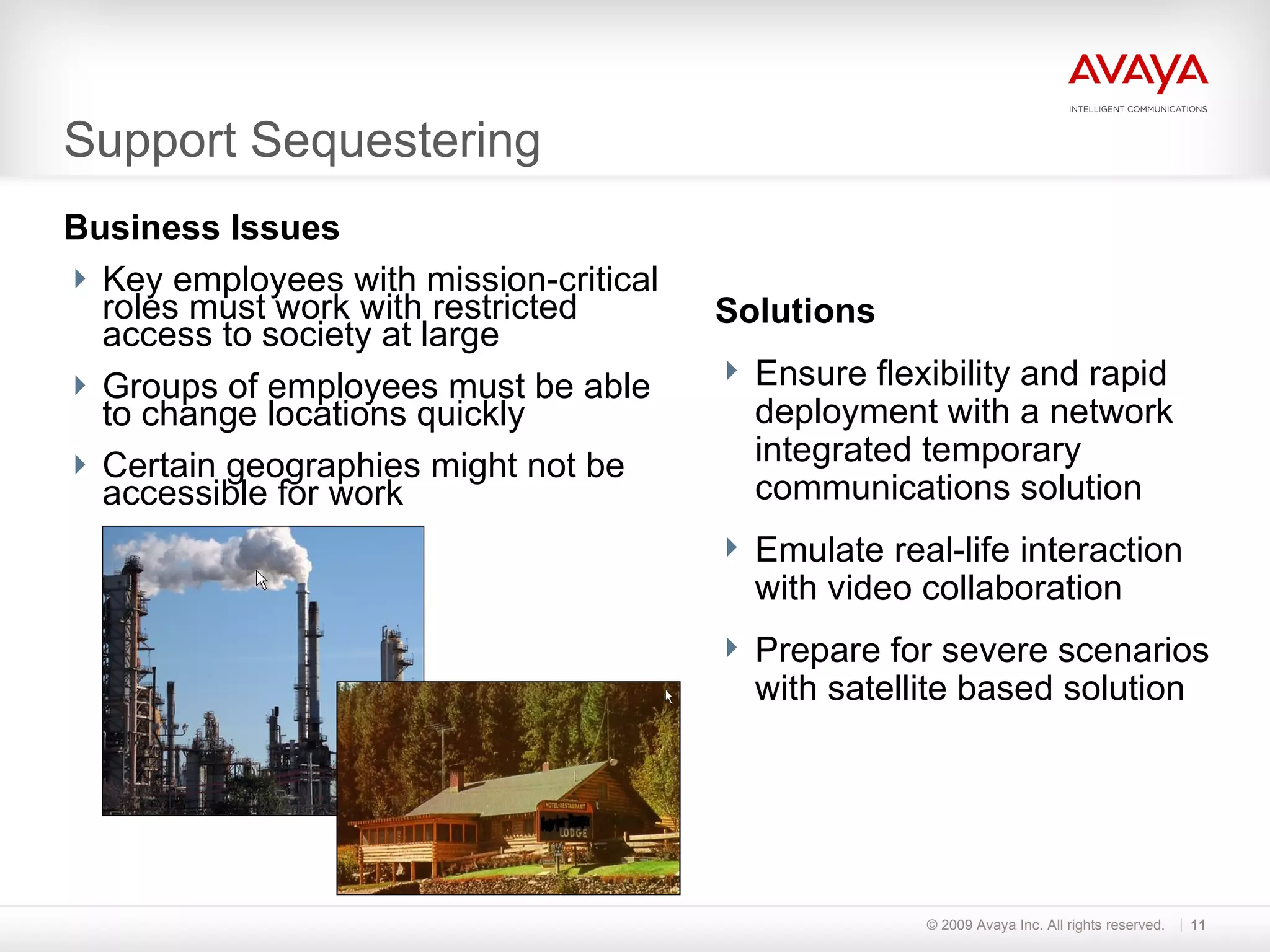 Support Sequestering Business Issues Key employees with mission-critical roles must work with restricted access to society at large Groups of employees must be able to change locations quickly Certain geographies might not be accessible for work © 2009 Avaya Inc. All rights reserved. Solutions Ensure flexibility and rapid deployment with a network integrated temporary communications solution Emulate real-life interaction with video collaboration Prepare for severe scenarios with satellite based solution 