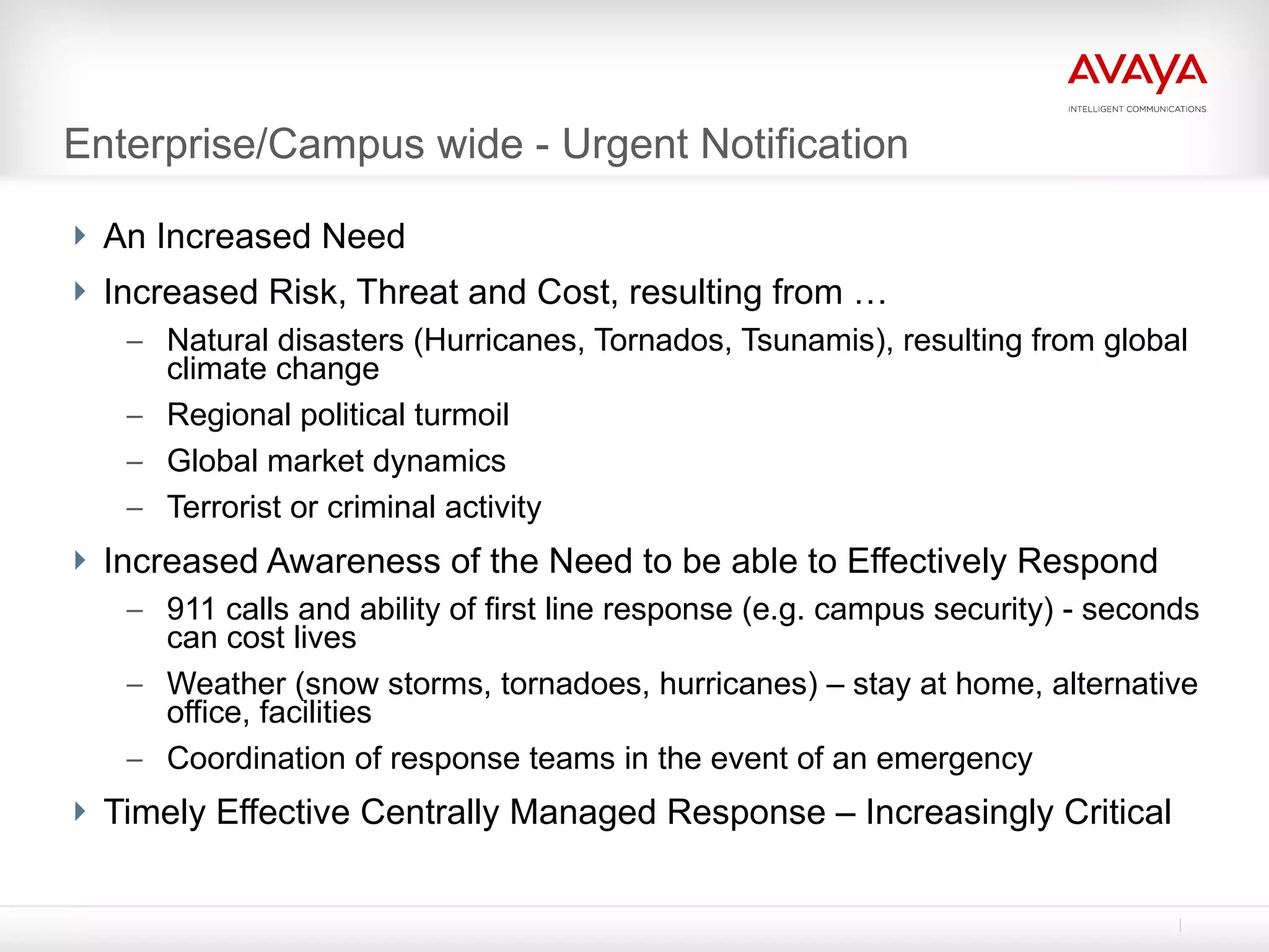 Enterprise/Campus wide - Urgent Notification An Increased Need Increased Risk, Threat and Cost, resulting from … Natural disasters (Hurricanes, Tornados, Tsunamis), resulting from global climate change Regional political turmoil Global market dynamics Terrorist or criminal activity Increased Awareness of the Need to be able to Effectively Respond 911 calls and ability of first line response (e.g. campus security) - seconds can cost lives Weather (snow storms, tornadoes, hurricanes) – stay at home, alternative office, facilities Coordination of response teams in the event of an emergency Timely Effective Centrally Managed Response – Increasingly Critical 
