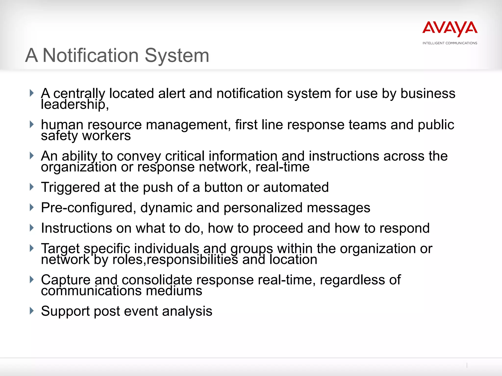 A Notification System A centrally located alert and notification system for use by business leadership, human resource management, first line response teams and public safety workers An ability to convey critical information and instructions across the organization or response network, real-time Triggered at the push of a button or automated Pre-configured, dynamic and personalized messages Instructions on what to do, how to proceed and how to respond Target specific individuals and groups within the organization or network by roles,responsibilities and location Capture and consolidate response real-time, regardless of communications mediums Support post event analysis 
