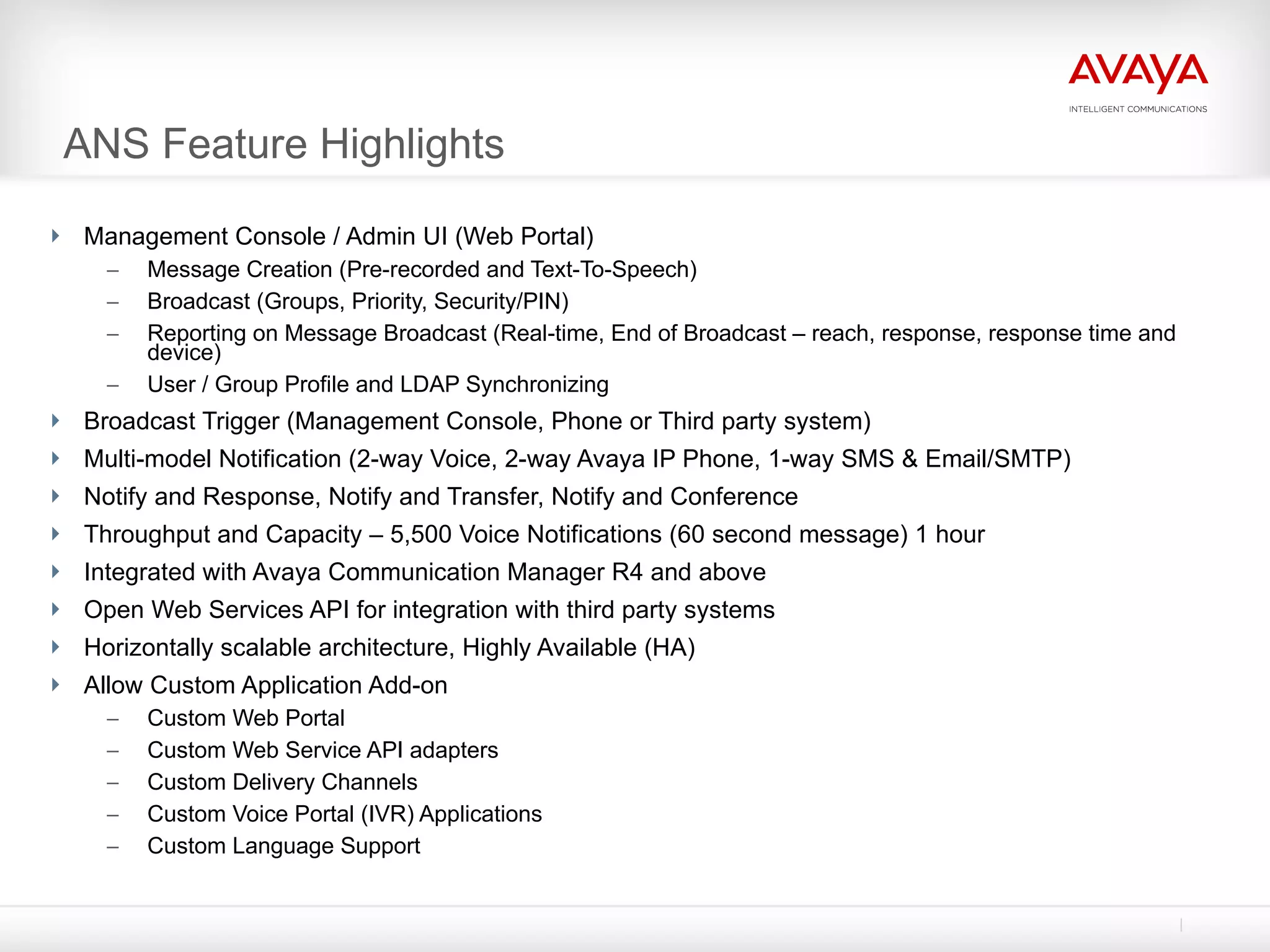 ANS Feature Highlights Management Console / Admin UI (Web Portal) Message Creation (Pre-recorded and Text-To-Speech) Broadcast (Groups, Priority, Security/PIN) Reporting on Message Broadcast (Real-time, End of Broadcast – reach, response, response time and device) User / Group Profile and LDAP Synchronizing Broadcast Trigger (Management Console, Phone or Third party system) Multi-model Notification (2-way Voice, 2-way Avaya IP Phone, 1-way SMS & Email/SMTP) Notify and Response, Notify and Transfer, Notify and Conference Throughput and Capacity – 5,500 Voice Notifications (60 second message) 1 hour Integrated with Avaya Communication Manager R4 and above Open Web Services API for integration with third party systems Horizontally scalable architecture, Highly Available (HA) Allow Custom Application Add-on Custom Web Portal Custom Web Service API adapters Custom Delivery Channels Custom Voice Portal (IVR) Applications Custom Language Support 