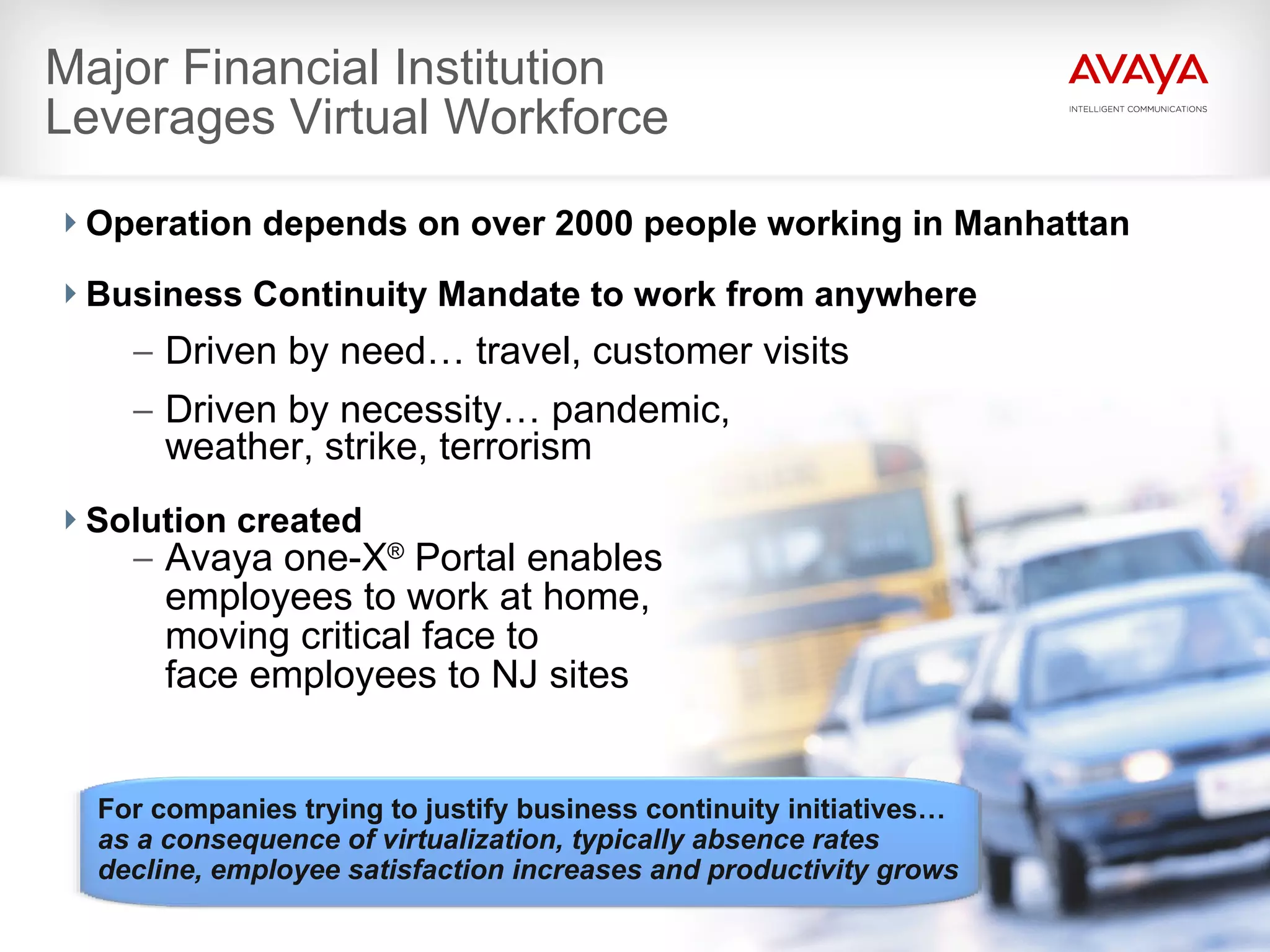 Major Financial Institution  Leverages Virtual Workforce Operation depends on over 2000 people working in Manhattan Business Continuity Mandate to work from anywhere Driven by need… travel, customer visits Driven by necessity… pandemic,  weather, strike, terrorism   Solution created Avaya one-X ®  Portal enables  employees to work at home,  moving critical face to  face employees to NJ sites For companies trying to justify business continuity initiatives… as a consequence of virtualization, typically absence rates decline, employee satisfaction increases and productivity grows 
