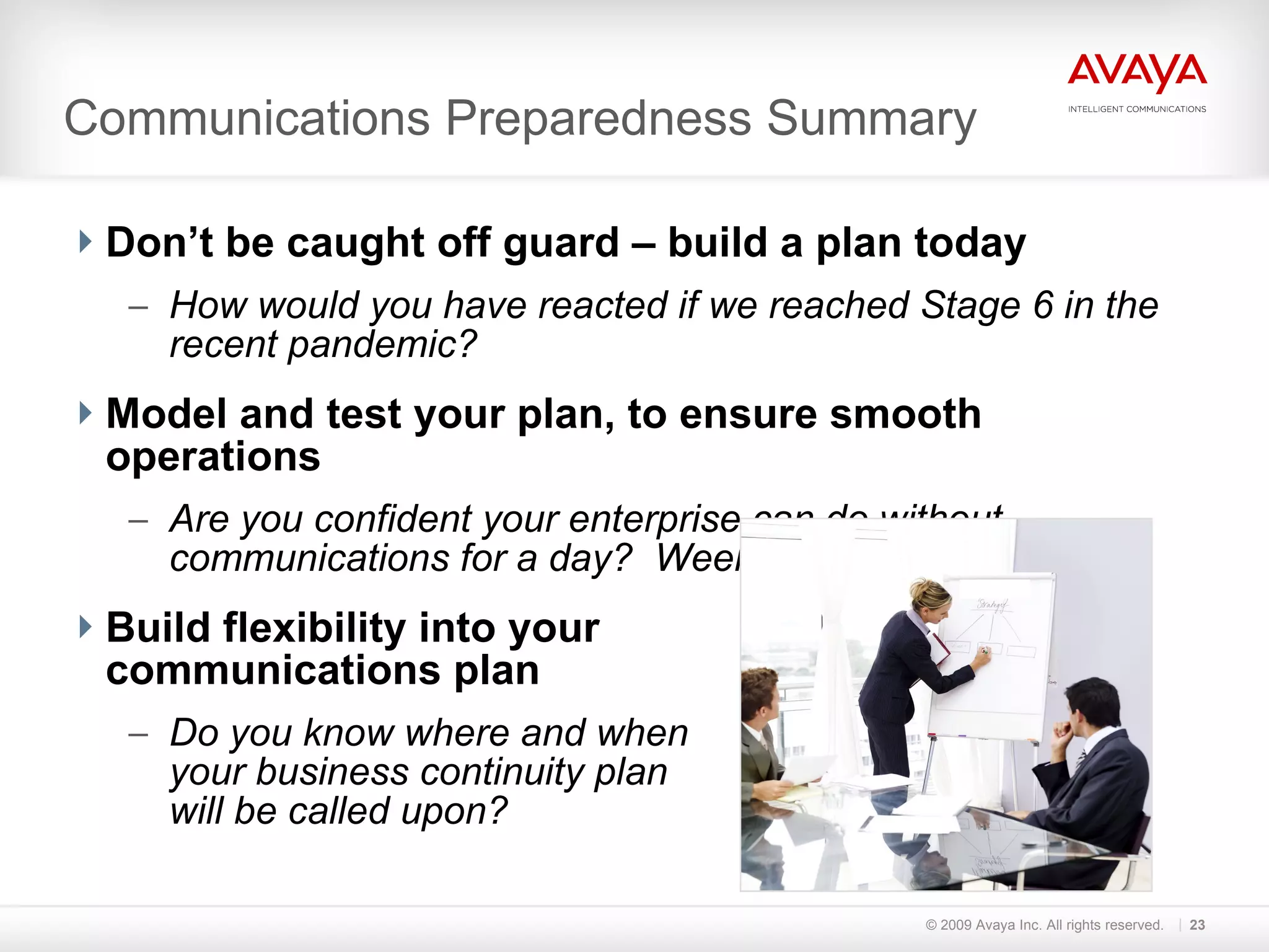 Communications Preparedness Summary Don’t be caught off guard – build a plan today How would you have reacted if we reached Stage 6 in the recent pandemic? Model and test your plan, to ensure smooth operations Are you confident your enterprise can do without communications for a day?  Week?  Build flexibility into your  communications plan Do you know where and when  your business continuity plan  will be called upon? © 2009 Avaya Inc. All rights reserved. 