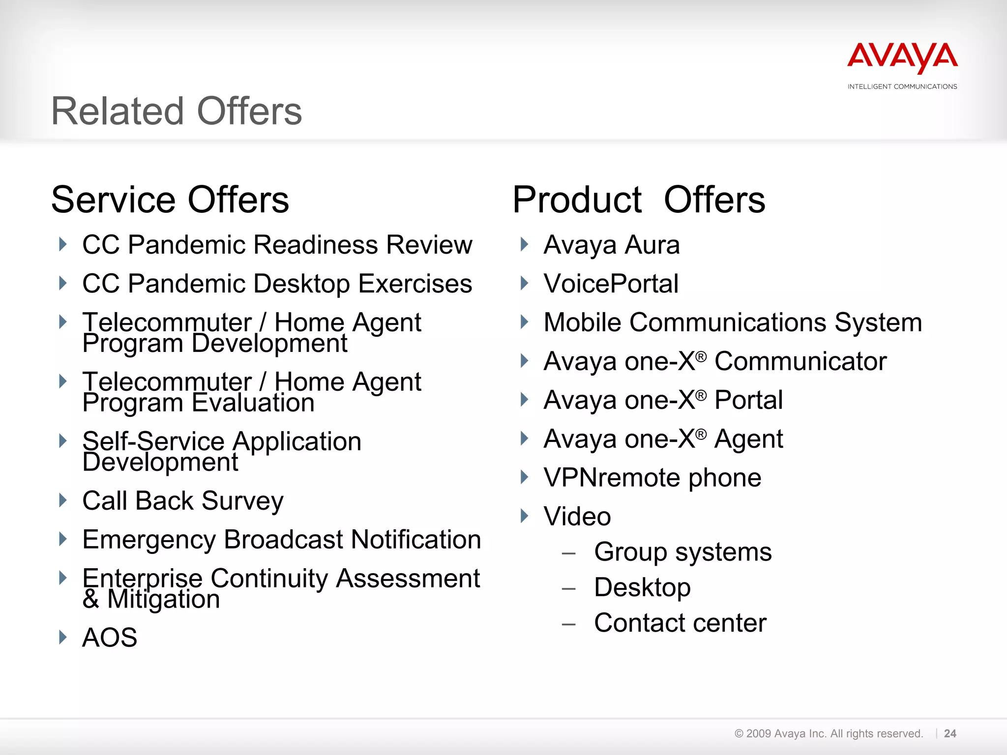 Related Offers Service Offers CC Pandemic Readiness Review CC Pandemic Desktop Exercises Telecommuter / Home Agent  Program Development Telecommuter / Home Agent  Program Evaluation Self-Service Application Development Call Back Survey Emergency Broadcast Notification Enterprise Continuity Assessment  & Mitigation AOS Product  Offers Avaya Aura VoicePortal Mobile Communications System Avaya one-X ®  Communicator Avaya one-X ®  Portal Avaya one-X ®  Agent VPNremote phone Video Group systems Desktop Contact center © 2009 Avaya Inc. All rights reserved. 