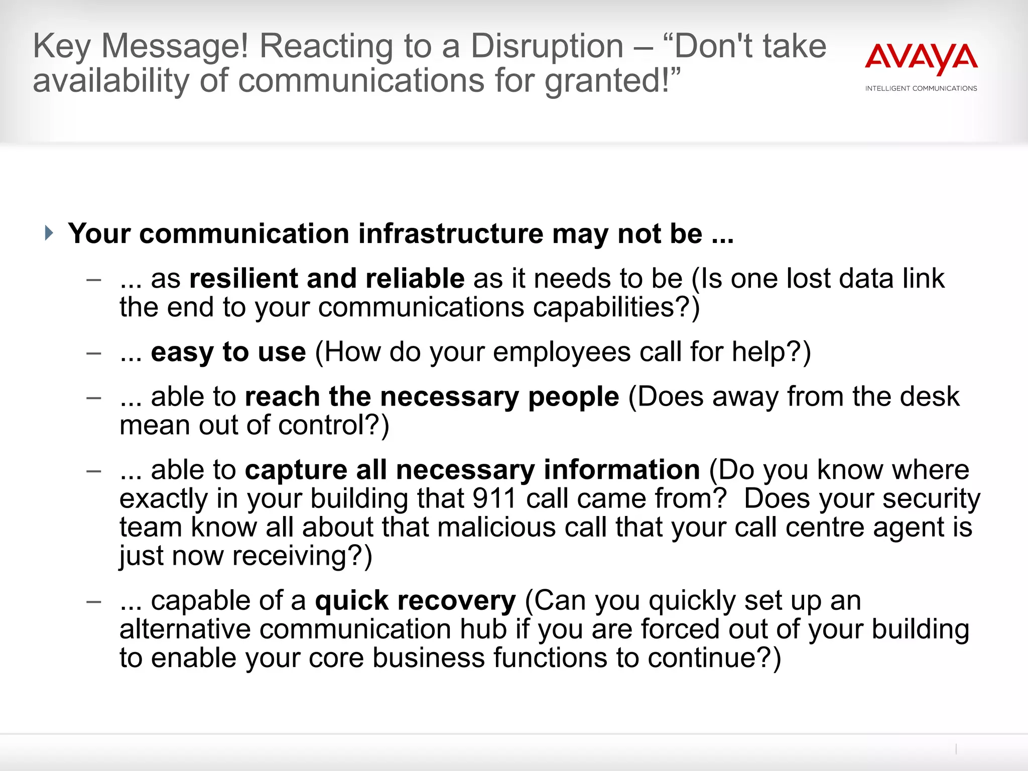 Key Message! Reacting to a Disruption – “Don't take  availability of communications for granted!”   Your communication infrastructure may not be ... ... as  resilient and reliable  as it needs to be (Is one lost data link the end to your communications capabilities?) ...  easy to use  (How do your employees call for help?) ... able to  reach the necessary people  (Does away from the desk mean out of control?) ... able to  capture all necessary information  (Do you know where exactly in your building that 911 call came from?  Does your security team know all about that malicious call that your call centre agent is just now receiving?) ... capable of a  quick recovery  (Can you quickly set up an alternative communication hub if you are forced out of your building to enable your core business functions to continue?) 