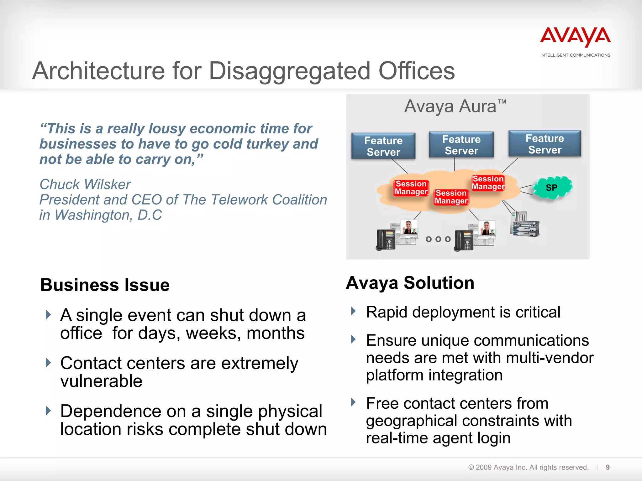 Architecture for Disaggregated Offices Business Issue A single event can shut down a office  for days, weeks, months Contact centers are extremely vulnerable  Dependence on a single physical location risks complete shut down © 2009 Avaya Inc. All rights reserved. Avaya Solution Rapid deployment is critical Ensure unique communications needs are met with multi-vendor platform integration Free contact centers from geographical constraints with real-time agent login “ This is a really lousy economic time for businesses to have to go cold turkey and not be able to carry on,”  Chuck Wilsker President and CEO of The Telework Coalition in Washington, D.C o o o Session Manager Session Manager Session Manager Feature Server Feature Server Feature Server SP Avaya Aura ™ 