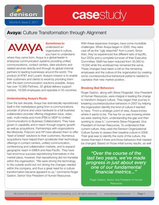 Volume 6, Issue 2, 2011
                                                            casestudy
Avaya: Culture Transformation through Alignment

                                 Sometimes to                       With these expansive changes, have come incredible
                                 understand an                      challenges. When Avaya began in 2000, they were
                                 organization’s culture,            cast off as the “ugly stepchild” from Lucent. Since
                                 you have to understand             then, they’ve experienced five different sets of layoffs,
where they came from. Avaya is a global leader in                   four CEOs and a complete turnover of their Executive
enterprise communication systems providing unified                  Committee. Staff has been reduced from 35,000 to
communications, contact centers, data solutions and                 18,000 while the workload has remained the same.
related services directly and through its global channel            These changes have taken a toll on the remaining
partners to leading businesses around the world. The                employees and the culture of the organization by creating
product of AT&T and Lucent, Avaya’s mission is to enable            some counterproductive behavioral patterns needed to
their customers and clients to excel by providing them              capitalize their new market position.
with the best communication solutions possible. Avaya
has over 10,000 Partners, 32 global delivery support                Breaking Bad Behaviors
centers, 18,000 employees and operates in 55 countries.
                                                                    Roger Gaston, along with Steve Fitzgerald, Vice President
                                                                    of Human Resources, were integral in leading the charge
Understanding Avaya’s Roots                                         to transform Avaya’s culture. They began their journey in
Over the last decade, Avaya has dramatically repositioned           breaking counterproductive behaviors in 2007 by helping
itself in the marketplace going from a communications               the organization identify the kind of culture it wanted
provider of phone and voice hardware to a full business             to have. “From a strategic point of view, Avaya knows
collaboration provider offering integrated voice, video,            where it wants to be. The key for us was knowing where
web, multi-media and more (PBX to VIOP to Unified                   we were starting from, understanding the gap and then
Communications to Business Collaboration). They have                working to close it,” comments Steve Fitzgerald, Vice
grown in capability and in reach through organic growth             President of Human Resources. To understand their
as well as acquisitions. Partnerships with organizations            current culture, they used the Denison Organizational
like Motorola, Polycom and HP have allowed them to offer            Culture Survey to assess their baseline culture in 2008.
“best of breed” solutions to their customers. Numerous              Their goal was to identify the roots of the culture, the
acquisitions have helped them accelerate their technology           stories that kept it there and those behaviors that needed
offerings in contact centers, unified communication,                be changed. Based on those initial survey results, as well
conferencing and collaboration markets, and to expand
geographic reach in EMEA and Asia Pacific. They have
had enormous success repositioning themselves in the                       “Over the course of the
market place, however, that repositioning did not translate              last two years, we’ve made
within the organization. “We were driving the technology
to the outside world but not driving the changes needed
                                                                         progress in just about every
within the company, and thus a great need for a culture                    one of our fundamental
transformation became apparent to us,” comments Roger                         financial metrics...”
Gaston, Senior Vice President of Human Resources.
                                                                             Roger Gaston, Senior Vice President of Human
                                                                                             Resources


     All content © copyright 2005-2011 Denison Consulting, LLC. All rights reserved.   l   www.denisonculture.com   l   Page 1
 