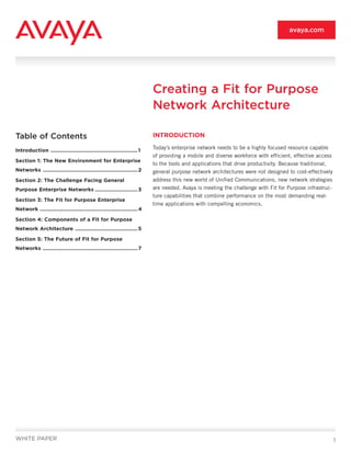 avaya.com




                                                                             Creating a Fit for Purpose
                                                                             Network Architecture

Table of Contents                                                            INTRODUCTION

Introduction ......................................................... 1
                                                                             Today’s enterprise network needs to be a highly focused resource capable
                                                                             of providing a mobile and diverse workforce with efficient, effective access
Section 1: The New Environment for Enterprise
                                                                             to the tools and applications that drive productivity. Because traditional,
Networks .............................................................. 2    general purpose network architectures were not designed to cost-effectively
Section 2: The Challenge Facing General                                      address this new world of Unified Communications, new network strategies
Purpose Enterprise Networks ............................ 3                   are needed. Avaya is meeting the challenge with Fit for Purpose infrastruc-
                                                                             ture capabilities that combine performance on the most demanding real-
Section 3: The Fit for Purpose Enterprise
                                                                             time applications with compelling economics.
Network ................................................................ 4

Section 4: Components of a Fit for Purpose
Network Architecture ......................................... 5

Section 5: The Future of Fit for Purpose
Networks .............................................................. 7




WHITE PAPER                                                                                                                                                 1
 