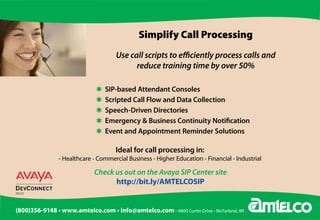 Simplify Call Processing
                                        Use call scripts to efficiently process calls and
                                              reduce training time by over 50%

              	                 Q	 SIP-based	Attendant	Consoles
              	                 Q	 Scripted	Call	Flow	and	Data	Collection	
              	                 Q	 Speech-Driven	Directories	
              	                 Q	 Emergency	&	Business	Continuity	Notification
                                Q	 Event	and	Appointment	Reminder	Solutions

                                       Ideal	for	call	processing	in:
                  • Healthcare • Commercial Business • Higher Education • Financial • Industrial

                               Check us out on the Avaya SIP Center site
                                     http://bit.ly/AMTELCOSIP


(800)356-9148 • www.amtelco.com • info@amtelco.com • 4800 Curtin Drive • McFarland, WI
 