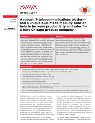 CASE   A robust IP telecommunications platform
STUDY
        and a unique dual-mode mobility solution
        help to increase productivity and sales for
        a busy Chicago produce company
         Challenge                                                        Solution
         Produce distributor Anthony Marano Company wanted a dual-        Anthony Marano Company leveraged its existing
         mode (cellular and wireless) voice solution that would enable    telecommunications platform, consisting of Avaya
         its mobile sales force to answer customer calls anywhere         Communication Manager and S8710 redundant server, by
         inside and outside of the company’s 460,000 square foot          interfacing the Avaya equipment with an enterprise mobility
         warehouse. The steel and reinforced concrete structure           solution from Agito Networks, called the RoamAnywhere
         required for refrigeration prevents inside cellular coverage.    Mobility Router. Agito’s RoamAnywhere is installed in the
         The company’s success is built on its ability to deliver fresh   warehouse data center. It extends the PBX to the dual-mode
         fruit and vegetables to its customers the same day orders        cellular phones used by the company’s highly mobile sales
         are placed. Because of the speed and level of customer           team. Staff and administration are equipped with Avaya
         interaction required, voicemail is not a good option. The        1616 IP desk sets.
         sales team needs to be able to talk to customers at the
         moment the call arrives, and needs to be able to transfer
         calls smoothly from one produce department to another.
         Sales people also function as buyers, requiring additional
         calls to and from the produce suppliers.

         Value Created
         • Improved sales productivity and ability to place a large number of orders – up to 3,000 each day
         • Annual sales growth of 15 percent without any increases in the size of the sales staff
         • Reduced phone maintenance and IT support costs
         • A simplified endpoint configuration, saving IT staff time
         • Ability to transfer calls easily, enhancing customer service
         • Individual directories maintained centrally
         • Scalability that enables widespread use of the dual-mode solution
         • Improved customer retention – if called orders land in voicemail, the customer typically does not wait for a returned
           call and contacts a competitor to complete their order
         • Ability to leverage existing investment in communications equipment, while implementing leading-edge technology



        CHICAGO, Illinois – Anthony Marano Company is a major              types of product. Our salespeople are usually either on the
        Midwest fresh produce distributor, receiving and shipping          warehouse floor or outside the building on the receiving and
        truckloads, crates, and pallets of fresh lettuce, tomatoes,        shipping docks, examining the newly arrived produce and
        broccoli, strawberries – more than 1,400 varieties of fruits       checking outgoing shipments to ensure that orders are filled
        and vegetables, seven days a week. Providing same-day              correctly. Most of our customers place orders for several
        delivery to institutions, restaurants, and grocery stores, its     different types of fruits and vegetables at a time, so our
        sales specialists need to be accessible while they are on          salespeople transfer calls from department to department to
        the warehouse floor or on the shipping docks, checking             complete a customer’s order. The salespeople also function
        shipments as they arrive, evaluating produce quality. The          as buyers, and this role increases the number of phone calls
        company fills and ships approximately 3,000 orders per day.        they need to manage every day.”

        Christopher Nowak, Chief Technical Officer, explained,             The Anthony Marano Company needed a mobility solution
        “We have eight sales departments specializing in different         that would provide the company’s highly mobile sales force
 