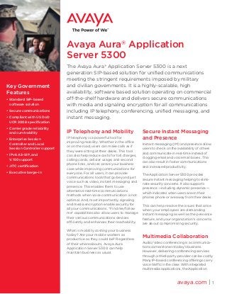 Avaya Aura®
Application
Server 5300
The Avaya Aura®
Application Server 5300 is a next
generation SIP-based solution for unified communications
meeting the stringent requirements imposed by military
and civilian governments. It is a highly-scalable, high
availability, software based solution operating on commercial
off‑the‑shelf hardware and delivers secure communications
with media and signaling encryption for all communications
including IP telephony, conferencing, unified messaging, and
instant messaging.
IP Telephony and Mobility
IP telephony is a powerful tool for
improving mobility. Whether in the office
or on the road, users can make calls as if
they were sitting at their desks. This tool
can also help reduce costs for toll charges,
calling cards, cellular usage, and second
phone lines, and can prove your business
case while improving communications for
everyone. For all users, it can provide
communications tools that go beyond just
voice such as video, instant messaging and
presence. This enables them to use
alternative real-time communications
methods when voice communication is not
optimal. And, most importantly, signaling
and media encryption enable security for
all your communications. “Find me/follow
me” capabilities also allow users to manage
their various communications devices
efficiently and enhances their reachability.
What is mobility costing your business
today? Are your mobile workers as
productive as they could be? Regardless
of their whereabouts, Avaya Aura
Application Server 5300 can help
maintain business as usual.
Secure Instant Messaging
and Presence
Instant messaging (IM) and presence allow
users to check on the availability of others
and communicate in real-time instead of
clogging email and voice mail boxes. This
can also result in faster communications
and increased productivity.
The Application Server 5300 provides
secure instant messaging helping to elimi-
nate security concerns. It also supports
presence —including dynamic presence —
which indicates when users are on their
phones phone or are away from their desks.
This can help resolve the issues that arise
when your employees are demanding
instant messaging as well as the presence
feature, and your organization’s concerns
are about compromising security.
Multimedia Collaboration
Audio/video conferencing is a communica-
tions cornerstone in today’s business.
However, delivering conferencing services
through a third-party provider can be costly.
Many IP-based conferencing offerings carry
voice traffic in the clear. With integrated
multimedia applications, the Application
avaya.com | 1
Key Government
Features
•	Standard SIP-based
software solution	
•	Secure communications
•	Compliant with US DoD
UCR 2008 specification
•	Carrier grade reliability
and survivability
•	Enterprise Session
Controller and Local
Session Controller support
•	IPv6 AS-SIP, and
V.150 support
•	JITC certification
•	Executive barge-in
 