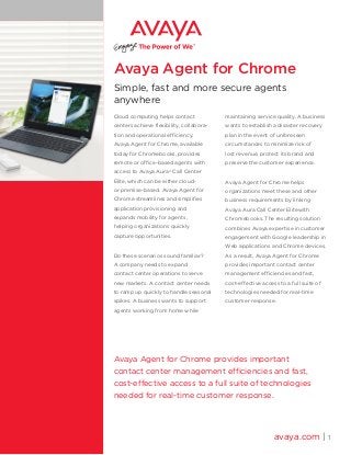 Avaya Agent for Chrome
Simple, fast and more secure agents
anywhere
Cloud computing helps contact
centers achieve flexibility, collabora-
tion and operational efficiency.
Avaya Agent for Chrome, available
today for Chromebooks, provides
remote or office-based agents with
access to Avaya Aura®
Call Center
Elite, which can be either cloud-
or premise-based. Avaya Agent for
Chrome streamlines and simplifies
application provisioning and
expands mobility for agents,
helping organizations quickly
capture opportunities.
Do these scenarios sound familiar?
A company needs to expand
contact center operations to serve
new markets. A contact center needs
to ramp up quickly to handle seasonal
spikes. A business wants to support
agents working from home while
maintaining service quality. A business
wants to establish a disaster recovery
plan in the event of unforeseen
circumstances to minimize risk of
lost revenue, protect its brand and
preserve the customer experience.
Avaya Agent for Chrome helps
organizations meet these and other
business requirements by linking
Avaya Aura Call Center Elite with
Chromebooks. The resulting solution
combines Avaya expertise in customer
engagement with Google leadership in
Web applications and Chrome devices.
As a result, Avaya Agent for Chrome
provides important contact center
management efficiencies and fast,
cost-effective access to a full suite of
technologies needed for real-time
customer response.
avaya.com | 1
Avaya Agent for Chrome provides important
contact center management efficiencies and fast,
cost-effective access to a full suite of technologies
needed for real-time customer response.
 