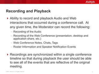 © 2011 Avaya Inc. All rights reserved. 1111
Recording and Playback
 Ability to record and playback Audio and Web
interactions that occurred during a conference call. At
any given time, the Moderator can record the following:
– Recording of the Audio
– Recording of the Web Conference (presentation, desktop and
application share, etc.)
– Web Conference Notes, Chats, Tags
– Roster Information and Speaker Notification Events
 Recordings are synchronized within a single conference
timeline so that during playback the user should be able
to see all of the events that are reflective of the original
meeting.
 