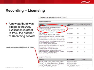 © 2011 Avaya Inc. All rights reserved. 1212
Recording – Licensing
 A new attribute was
added in the AAC
7.2 license in order
to track the number
of Recording servers
“VALUE_AAC_MEDIA_RECORDING_SYSTEMS”
 