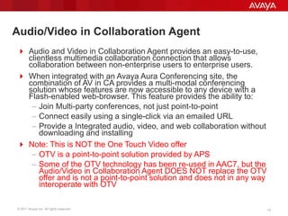 © 2011 Avaya Inc. All rights reserved. 1313
Audio/Video in Collaboration Agent
 Audio and Video in Collaboration Agent provides an easy-to-use,
clientless multimedia collaboration connection that allows
collaboration between non-enterprise users to enterprise users.
 When integrated with an Avaya Aura Conferencing site, the
combination of AV in CA provides a multi-modal conferencing
solution whose features are now accessible to any device with a
Flash-enabled web-browser. This feature provides the ability to:
– Join Multi-party conferences, not just point-to-point
– Connect easily using a single-click via an emailed URL
– Provide a Integrated audio, video, and web collaboration without
downloading and installing
 Note: This is NOT the One Touch Video offer
– OTV is a point-to-point solution provided by APS
– Some of the OTV technology has been re-used in AAC7, but the
Audio/Video in Collaboration Agent DOES NOT replace the OTV
offer and is not a point-to-point solution and does not in any way
interoperate with OTV
 