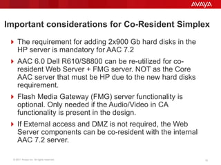 © 2011 Avaya Inc. All rights reserved. 18
Important considerations for Co-Resident Simplex
 The requirement for adding 2x900 Gb hard disks in the
HP server is mandatory for AAC 7.2
 AAC 6.0 Dell R610/S8800 can be re-utilized for co-
resident Web Server + FMG server. NOT as the Core
AAC server that must be HP due to the new hard disks
requirement.
 Flash Media Gateway (FMG) server functionality is
optional. Only needed if the Audio/Video in CA
functionality is present in the design.
 If External access and DMZ is not required, the Web
Server components can be co-resident with the internal
AAC 7.2 server.
 