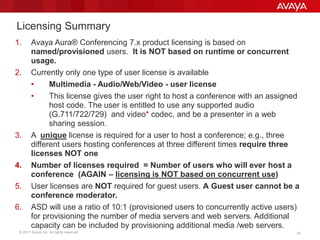 © 2011 Avaya Inc. All rights reserved. 24
Licensing Summary
1. Avaya Aura® Conferencing 7.x product licensing is based on
named/provisioned users. It is NOT based on runtime or concurrent
usage.
2. Currently only one type of user license is available
• Multimedia - Audio/Web/Video - user license
• This license gives the user right to host a conference with an assigned
host code. The user is entitled to use any supported audio
(G.711/722/729) and video* codec, and be a presenter in a web
sharing session.
3. A unique license is required for a user to host a conference; e.g., three
different users hosting conferences at three different times require three
licenses NOT one
4. Number of licenses required = Number of users who will ever host a
conference (AGAIN – licensing is NOT based on concurrent use)
5. User licenses are NOT required for guest users. A Guest user cannot be a
conference moderator.
6. ASD will use a ratio of 10:1 (provisioned users to concurrently active users)
for provisioning the number of media servers and web servers. Additional
capacity can be included by provisioning additional media /web servers.
 