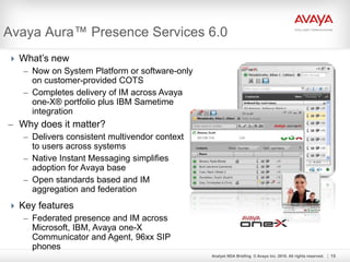 Analyst NDA Briefing © Avaya Inc. 2010. All rights reserved. 15
Avaya Aura™ Presence Services 6.0
 What’s new
– Now on System Platform or software-only
on customer-provided COTS
– Completes delivery of IM across Avaya
one-X® portfolio plus IBM Sametime
integration
– Why does it matter?
– Delivers consistent multivendor context
to users across systems
– Native Instant Messaging simplifies
adoption for Avaya base
– Open standards based and IM
aggregation and federation
 Key features
– Federated presence and IM across
Microsoft, IBM, Avaya one-X
Communicator and Agent, 96xx SIP
phones
 