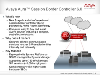 Avaya Aura™ Session Border Controller 6.0
Analyst NDA Briefing © Avaya Inc. 2010. All rights reserved. 19
Session Border
Controller
 What’s new
– New Avaya branded software-based
session border controller (SBC)
powered by Acme Packet technology
– Complete, easy to buy and install
Avaya solution including a compact,
cost effective footprint
– Why does it matter?
– Securely connect communication
solutions to other SIP-enabled entities
internally and externally
– Key features
– Deployed with System Platform on
S8800 managed by System Manager
– Supporting up to 750 simultaneous
SIP sessions (~5,000 employees)
– Complementary with higher-scale
hardware SBCs
 