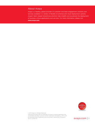 © 2015 Avaya Inc. All Rights Reserved.
Avaya and the Avaya logo are trademarks of Avaya Inc. and are registered in the
United States and other countries. All other trademarks identified by ®, TM, or SM
are registered marks, trademarks, and service marks, respectively, of Avaya Inc.
02/15 • UC7207-04 avaya.com | 7
About Avaya
Avaya is a leading, global provider of customer and team engagement solutions and
services available in a variety of flexible on-premise and cloud deployment options.
Avaya’s fabric-based networking solutions help simplify and accelerate the deployment
of business critical applications and services. For more information, please visit
www.avaya.com.
 