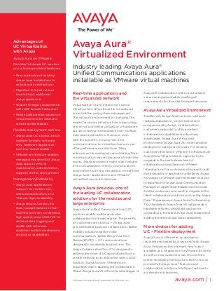 Advantages of
UC Virtualization                     Avaya Aura®
with Avaya
Avaya Aura on VMware
                                      Virtualized Environment
Provides full Avaya UC services
on customer provided hardware         Industry leading Avaya Aura®
•	 Easy expansion of existing         Unified Communications applications
   Avaya Aura installations to        installable as VMware virtual machines
   extend scale and features
•	 Migration to latest release
   level without additional           Real-time applications and                          Avaya UC collaboration within a virtualized
                                                                                          server arrangement while meeting all
   Avaya appliances                   the virtualized network
                                                                                          requirements for true real-time performance.
•	 Support for legacy equipment as    Virtualization of any enterprise’s server
   well as SIP based infrastructure   infrastructure offers benefits in hardware
                                                                                          Avaya Aura Virtualized Environment
                                      consolidation and system management.
•	 Mobile Collaboration solution on
                                      The network environment is changing, the            Traditionally Avaya Aura has been sold as an
   virtual machines for extended
                                      model for server infrastructure is becoming         individual appliance, servers tested and
   remote worker features
                                      one of not just better utilization of hardware      programmed by Avaya, installed within
Flexible deployment options           but also sharing the hardware over multiple         customer’s networks to offer excellent
                                      individual applications. However, even              collaboration capabilities and business
•	 Avaya Aura UC applications in
                                      with the benefits, moving real-time                 advantages. Avaya Aura Virtualized
   multiple formats: software
                                      communications to virtualized servers can           Environment (Avaya Aura VE) offers another
   only, hardware appliances,
                                      offer performance restrictions. Many                deployment option for UC users. For existing
   turn-key ‘cloud’ enabler
                                      enterprises have delayed consolidating their        customers that have a VMware IT infrastructure
•	 VMware architecture enables                                                            Avaya Aura VE provides an opportunity to
                                      communication servers because of real-time
   managed movement of Avaya                                                              upgrade to the next release level of
                                      issues. Avaya provides a major step forward
   Aura apps as VMs for                                                                   collaboration using their own VMware
                                      in the virtualization of the communications
   maintenance, administration,                                                           infrastructure. For customers who need to add
                                      environment with the integration of real-time
   support, traffic, emergencies                                                          more capacity or application interfaces, Avaya
                                      Avaya Aura® applications and VMware*
Management/Reliability                virtualized server architecture.                    Aura apps on VMware permit flexible solutions
                                                                                          to expansion of Avaya Aura Communication
•	 Avaya Aura applications
                                                                                          Manager or Application Enablement Services.
   support survivable core,           Avaya Aura provides one of
                                                                                          And for customers who want to migrate to the
   software duplication, and          the leading UC collaboration
                                                                                          latest collaboration solutions such as the Avaya
 VMware High Availability             solutions for the midsize and                       Flare® Experience or Avaya Aura Conferencing
•	 Avaya Secure Access Link           large enterprise                                    7 but hesitated, Avaya Aura VE will provide a
   (SAL) supported as a virtual       Avaya Aura Unified Communications (UC)              hardware efficient, simplified solution for
   machine provides on-demand,        solutions enable mobile and video                   upgrading to the latest Avaya Aura release and
   high speed, secure SSL link for    collaboration for the enterprise. The benefits      adding the latest Avaya Aura capabilities.
   detailed data logging and          for customers are obvious — Avaya Aura
   audits with extensive              provides better business collaboration, better      More choices for adding
   customer control mechanisms        mobility solutions, better video                    UC – Flexible deployment
   and policy capabilities.           communications, better Bring Your Own
                                                                                          Avaya Aura is offered as an appliance,
                                      Device (BYOD) — UC communications
                                                                                          installed and tested by Avaya and with Avaya
                                      designed to accelerate any business. The
                                                                                          Aura Virtualized Environment now is also
                                      Avaya Collaborative Cloud™ is designed to
                                                                                          available as a vAppliance for VMware. Existing
                                      address the move of UC applications from a
                                                                                          as well as new customers can choose their
                                      private network to an enterprise wide ‘cloud’
                                                                                          preferred deployment options. Both choices
                                      solution. Avaya Aura on VMware is an
                                                                                          provide full Avaya Aura® features and
                                      important step in building the Collaborative
                                                                                          collaboration solutions, intelligent options to
                                      Cloud. Avaya Aura VE offers the advantages of
                                                                                          accelerate any business.

                                      *VMware is a registered trademark of VMware, Inc.                         avaya.com | 1
 