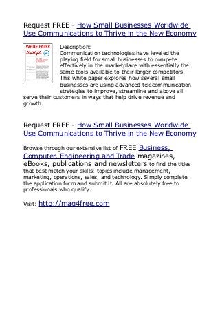 Request FREE - How Small Businesses Worldwide
Use Communications to Thrive in the New Economy
              Description:
              Communication technologies have leveled the
              playing field for small businesses to compete
              effectively in the marketplace with essentially the
              same tools available to their larger competitors.
              This white paper explores how several small
              businesses are using advanced telecommunication
              strategies to improve, streamline and above all
serve their customers in ways that help drive revenue and
growth.



Request FREE - How Small Businesses Worldwide
Use Communications to Thrive in the New Economy

                           FREE Business,
Browse through our extensive list of
Computer, Engineering and Trade magazines,
eBooks, publications and newsletters to find the titles
that best match your skills; topics include management,
marketing, operations, sales, and technology. Simply complete
the application form and submit it. All are absolutely free to
professionals who qualify.

Visit:   http://mag4free.com
 