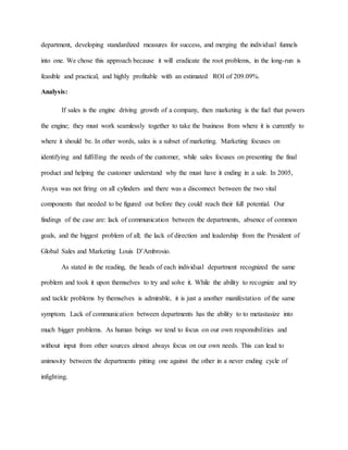 department, developing standardized measures for success, and merging the individual funnels
into one. We chose this approach because it will eradicate the root problems, in the long-run is
feasible and practical, and highly profitable with an estimated ROI of 209.09%.
Analysis:
If sales is the engine driving growth of a company, then marketing is the fuel that powers
the engine; they must work seamlessly together to take the business from where it is currently to
where it should be. In other words, sales is a subset of marketing. Marketing focuses on
identifying and fulfilling the needs of the customer, while sales focuses on presenting the final
product and helping the customer understand why the must have it ending in a sale. In 2005,
Avaya was not firing on all cylinders and there was a disconnect between the two vital
components that needed to be figured out before they could reach their full potential. Our
findings of the case are: lack of communication between the departments, absence of common
goals, and the biggest problem of all; the lack of direction and leadership from the President of
Global Sales and Marketing Louis D’Ambrosio.
As stated in the reading, the heads of each individual department recognized the same
problem and took it upon themselves to try and solve it. While the ability to recognize and try
and tackle problems by themselves is admirable, it is just a another manifestation of the same
symptom. Lack of communication between departments has the ability to to metastasize into
much bigger problems. As human beings we tend to focus on our own responsibilities and
without input from other sources almost always focus on our own needs. This can lead to
animosity between the departments pitting one against the other in a never ending cycle of
infighting.
 