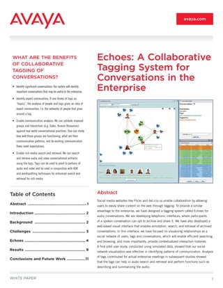 avaya.com




  WHAT ARE THE BENEFITS                                               Echoes: A Collaborative
  OF COLLABORATIVE
  TAGGING OF                                                          Tagging System for
  CONVERSATIONS?                                                      Conversations in the
  •	 Identify	significant	conversations:	Our	system	will	identify	
     important	conversations	that	may	be	useful	to	the	enterprise.	
                                                                      Enterprise
  •	 Identify	expert	communities:	If	one	thinks	of	tags	as	
     “topics”,	the	analysis	of	people	and	tags	gives	an	idea	of	
     expert	communities,	i.e.	the	networks	of	people	that	grow	
     around	a	tag.	

  •	 Enable	communication	analysis:	We	can	validate	imposed	
     groups	and	hierarchies	(e.g.	Sales,	Human	Resources)	
     against	real	world	conversational	practices.	One	can	study	
     how	well	these	groups	are	functioning,	what	are	their	
     communication	patterns,	and	do	existing	communication	
     flows	meet	expectations.	

  •	 Enable	rich	media	search	and	retrieval:	We	can	search	
     and	retrieve	audio	and	video	conversational	artifacts	
     using	the	tags.	Tags	can	be	used	to	point	to	portions	of	
     audio	and	video	and	be	used	in	conjunction	with	ASR	
     and	wordspottting	techniques	for	enhanced	search	and	
     retrieval	for	rich	media.	



Table of Contents                                                     Abstract
                                                                      Social media websites like Flickr and del.icio.us enable collaboration by allowing
Abstract ...................................................... 1     users to easily share content on the web through tagging. To provide a similar
                                                                      advantage to the enterprise, we have designed a tagging system called Echoes for
Introduction ............................................... 2
                                                                      audio conversations. We are developing telephonic interfaces, where participants
Background ............................................... 2          of a spoken conversation can opt to archive and share it. We have also developed a
                                                                      web-based visual interface that enables annotation, search, and retrieval of archived
Challenges ................................................. 3        conversations. In this interface, we have focused on visualizing relationships as a
                                                                      social network of users, tags and conversations, which will enable efficient searching
Echoes ........................................................ 4     and browsing, and more importantly, provide contextualized interaction histories.
                                                                      A first pilot user study, conducted using simulated data, showed that our social
Results ........................................................ 9    network visualization was effective in identifying patterns of communication. Analysis
                                                                      of tags contributed for actual enterprise meetings in subsequent studies showed
Conclusions and Future Work .................11
                                                                      that the tags can help in audio search and retrieval and perform functions such as
                                                                      describing and summarizing the audio.


WHITE PAPER                                                                                                                                                   1
 