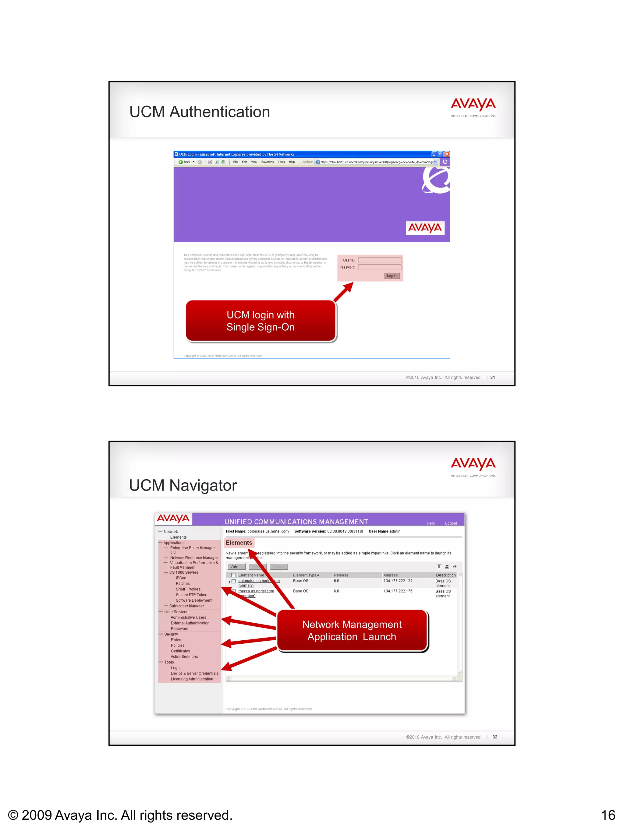 UCM Authentication




                                    UCM login with
                                    Single Sign-On



                                                                        ©2010 Avaya Inc. All rights reserved.   31




                    UCM Navigator




                                                Element Navigator enables
                                                 Add Device Credentials,
                                                  Network Management
                                                Server User Services
                                                  SSO Credentials, License
                                                    Security Services
                                                   ApplicationofLaunch
                                                       launch Element
                                                         Managers
                                                          Admin




                                                                        ©2010 Avaya Inc. All rights reserved.   32




© 2009 Avaya Inc. All rights reserved.                                                                               16
 
