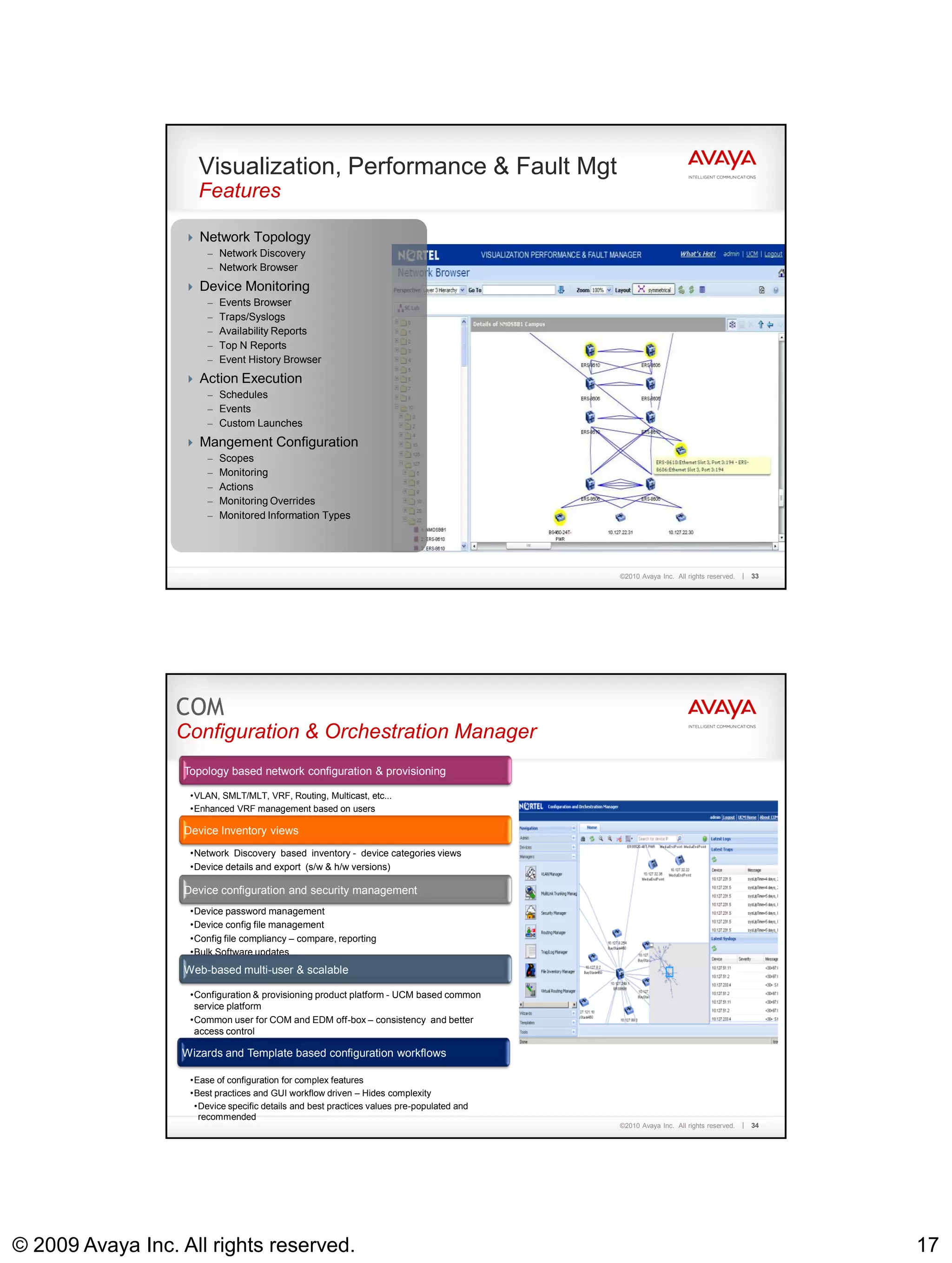 Visualization, Performance & Fault Mgt
                      Features

                    Network Topology
                        – Network Discovery
                        – Network Browser

                    Device Monitoring
                        – Events Browser
                        – Traps/Syslogs
                        – Availability Reports
                        – Top N Reports
                        – Event History Browser

                    Action Execution
                        – Schedules
                        – Events
                        – Custom Launches

                    Mangement Configuration
                        – Scopes
                        – Monitoring
                        – Actions
                        – Monitoring Overrides
                        – Monitored Information Types




                                                                                            ©2010 Avaya Inc. All rights reserved.   33




                  COM
                  Configuration & Orchestration Manager
                   Topology based network configuration & provisioning

                    •VLAN, SMLT/MLT, VRF, Routing, Multicast, etc...
                    •Enhanced VRF management based on users

                   Device Inventory views
                    •Network Discovery based inventory - device categories views
                    •Device details and export (s/w & h/w versions)

                   Device configuration and security management
                    •Device password management
                    •Device config file management
                    •Config file compliancy – compare, reporting
                    •Bulk Software updates
                   Web-based multi-user & scalable

                    •Configuration & provisioning product platform - UCM based common
                     service platform
                    •Common user for COM and EDM off-box – consistency and better
                     access control

                  Wizards and Template based configuration workflows

                    •Ease of configuration for complex features
                    •Best practices and GUI workflow driven – Hides complexity
                     •Device specific details and best practices values pre-populated and
                      recommended
                                                                                            ©2010 Avaya Inc. All rights reserved.   34




© 2009 Avaya Inc. All rights reserved.                                                                                                   17
 