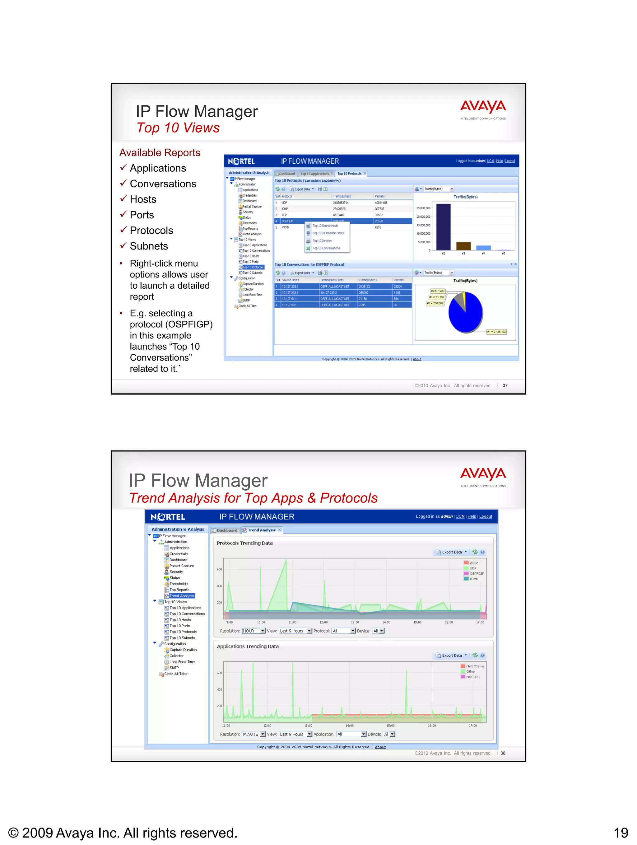 IP Flow Manager
                     Top 10 Views
                  Available Reports
                   Applications
                   Conversations
                   Hosts
                   Ports
                   Protocols
                   Subnets
                  • Right-click menu
                    options allows user
                    to launch a detailed
                    report
                  • E.g. selecting a
                    protocol (OSPFIGP)
                    in this example
                    launches “Top 10
                    Conversations”
                    related to it.`
                                                              ©2010 Avaya Inc. All rights reserved.   37




                    IP Flow Manager
                    Trend Analysis for Top Apps & Protocols




                                                              ©2010 Avaya Inc. All rights reserved.   38




© 2009 Avaya Inc. All rights reserved.                                                                     19
 