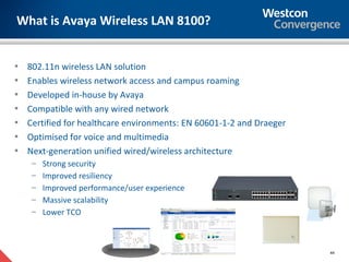 What is Avaya Wireless LAN 8100?


•   802.11n wireless LAN solution
•   Enables wireless network access and campus roaming
•   Developed in-house by Avaya
•   Compatible with any wired network
•   Certified for healthcare environments: EN 60601-1-2 and Draeger
•   Optimised for voice and multimedia
•   Next-generation unified wired/wireless architecture
     – Strong security
     – Improved resiliency
     – Improved performance/user experience
     – Massive scalability
     – Lower TCO




                                                                      44
 
