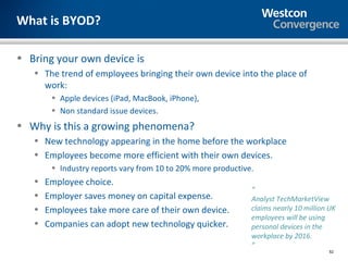What is BYOD?

• Bring your own device is
   • The trend of employees bringing their own device into the place of
     work:
        • Apple devices (iPad, MacBook, iPhone),
        • Non standard issue devices.
• Why is this a growing phenomena?
   • New technology appearing in the home before the workplace
   • Employees become more efficient with their own devices.
        • Industry reports vary from 10 to 20% more productive.
   •   Employee choice.
                                                              “
   •   Employer saves money on capital expense.               Analyst TechMarketView
   •   Employees take more care of their own device.          claims nearly 10 million UK
                                                              employees will be using
   •   Companies can adopt new technology quicker.            personal devices in the
                                                              workplace by 2016.
                                                              ”
                                                                                      52
 
