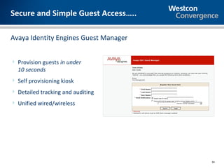 Secure and Simple Guest Access…..

Avaya Identity Engines Guest Manager


 Provision guests in under
  10 seconds
 Self provisioning kiosk

 Detailed tracking and auditing

 Unified wired/wireless




                                       55
 