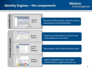 Identity Engines – the components
  Core Application




                               Ignition   The brains of the solution, performs central
                               Server
                                          authorisation and authentication.




                              Ignition    Checks connected devices to ensure that
                              Posture     vulnerabilities are shut down.
    Additional Applications




                              Ignition
                              Guest       Secure guest, visitor and contractor access
                              Manager




                              Ignition     Reports highlighting user info, failed
                              Analytics    authentications, usage summaries, etc
                                                                                         58
 