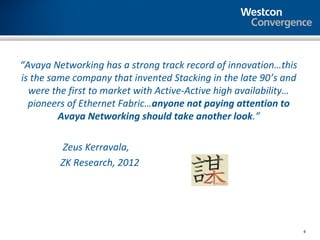 “Avaya Networking has a strong track record of innovation…this
is the same company that invented Stacking in the late 90’s and
  were the first to market with Active-Active high availability…
  pioneers of Ethernet Fabric…anyone not paying attention to
         Avaya Networking should take another look.”

         Zeus Kerravala,
         ZK Research, 2012




                                                                   6
 