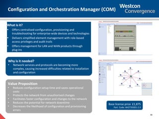 Configuration and Orchestration Manager (COM)

What is it?
•   Offers centralised configuration, provisioning and
    troubleshooting for enterprise-wide devices and technologies
•   Delivers simplified element management with role-based
    access privileges and audit trails
•   Offers management for LAN and WAN products through
    plug-ins


Why is it needed?
•   Network services and protocols are becoming more
    complex, causing increased difficulties related to installation
    and configuration


Value Proposition
•   Reduces configuration setup time and saves operational
    costs
•   Protects the network from unauthorised changes
•   Facilitates faster configuration and changes to the network
•   Reduces the potential for network downtime                        Base license price £1,875
•   Decreases the likelihood of configuration and provisioning            Part Code: AH2735001-2.3
    errors
                                                                                                     66
 
