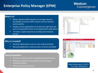 Enterprise Policy Manager (EPM)

What is it?
     •   Allows network administrators to manage network
         bandwidth, prioritise traffic streams and set network
         access policies
     •   Enables critical applications to receive the right QoS and
         users to be granted access to the appropriate applications
     •    Provides a rapid response to resolving new network
         threats


Why is it needed?
     •   Sensitive Applications such as voice need prioritising
     •   Network/application access by users must be controlled



Value Proposition
     •   Increases overall security and application performance
     •   Reduces complexity and simplifies provisioning of
         consistent polices
                                                                      Base license price £2,477
     •   Protects network resources                                      Part Code: AH3313103-5.1

                                                                                                    69
 